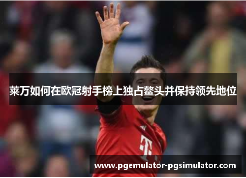 莱万如何在欧冠射手榜上独占鳌头并保持领先地位