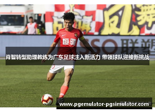 肖智转型助理教练为广东足球注入新活力 带领球队迎接新挑战