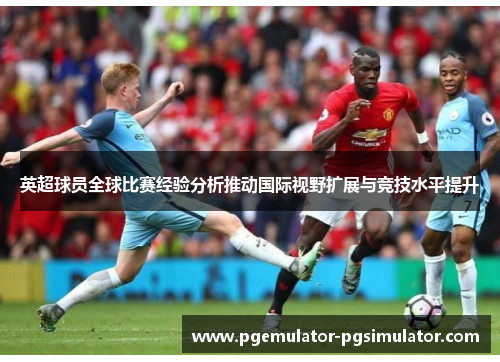 英超球员全球比赛经验分析推动国际视野扩展与竞技水平提升 英超球员全球比赛经验分析推动国际视野扩展与竞技水平提升