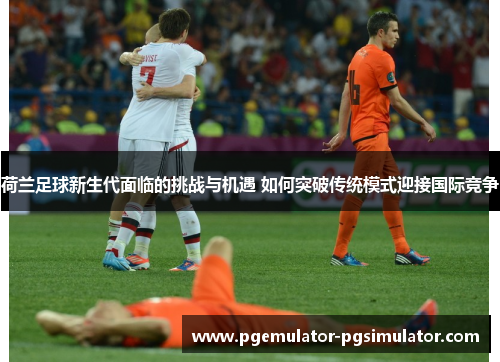 荷兰足球新生代面临的挑战与机遇 如何突破传统模式迎接国际竞争