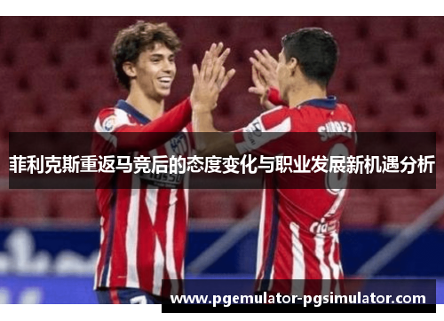 菲利克斯重返马竞后的态度变化与职业发展新机遇分析 菲利克斯重返马竞后的态度变化与职业发展新机遇分析