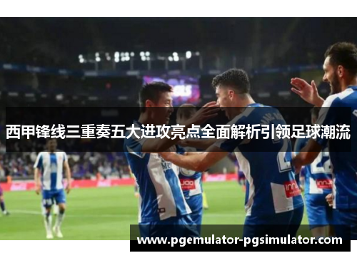 西甲锋线三重奏五大进攻亮点全面解析引领足球潮流