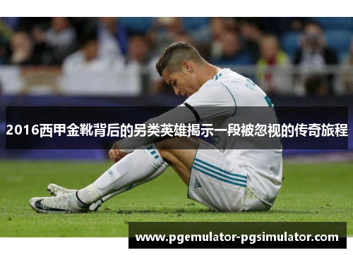 2016西甲金靴背后的另类英雄揭示一段被忽视的传奇旅程 2016西甲金靴背后的另类英雄揭示一段被忽视的传奇旅程