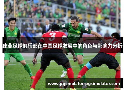 建业足球俱乐部在中国足球发展中的角色与影响力分析 建业足球俱乐部在中国足球发展中的角色与影响力分析