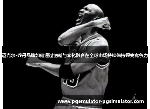 迈克尔·乔丹品牌如何通过创新与文化融合在全球市场持续保持领先竞争力