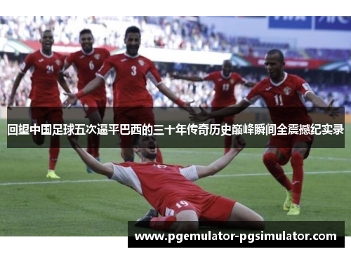 回望中国足球五次逼平巴西的三十年传奇历史巅峰瞬间全震撼纪实录