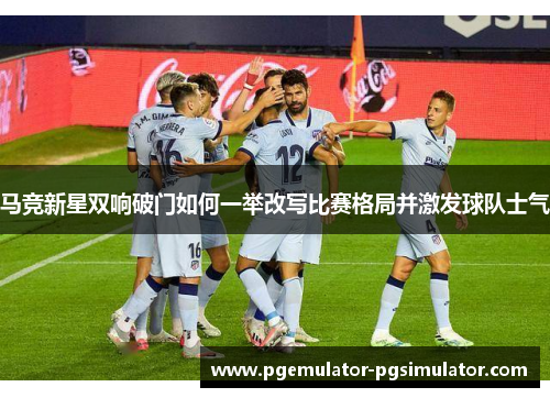 马竞新星双响破门如何一举改写比赛格局并激发球队士气