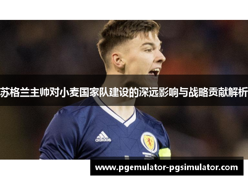 苏格兰主帅对小麦国家队建设的深远影响与战略贡献解析