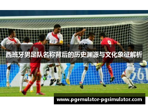 西班牙男足队名称背后的历史渊源与文化象征解析