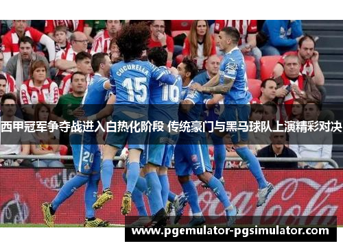 西甲冠军争夺战进入白热化阶段 传统豪门与黑马球队上演精彩对决