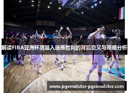 解读FIBA亚洲杯男篮入选赛胜利的背后意义与策略分析