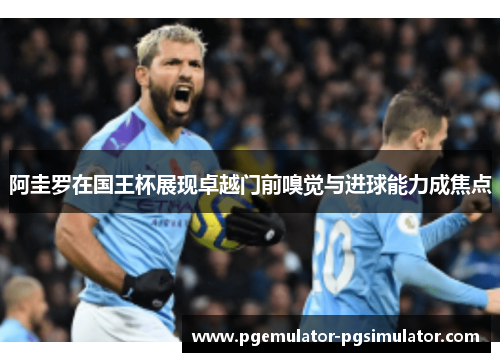 阿圭罗在国王杯展现卓越门前嗅觉与进球能力成焦点