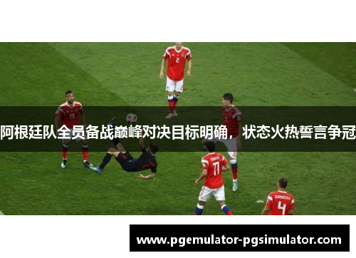 阿根廷队全员备战巅峰对决目标明确，状态火热誓言争冠