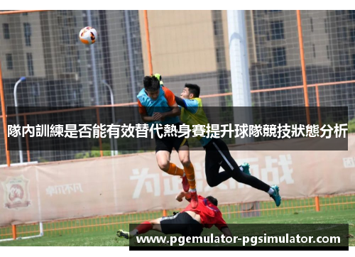 隊內訓練是否能有效替代熱身賽提升球隊競技狀態分析 隊內訓練是否能有效替代熱身賽提升球隊競技狀態分析