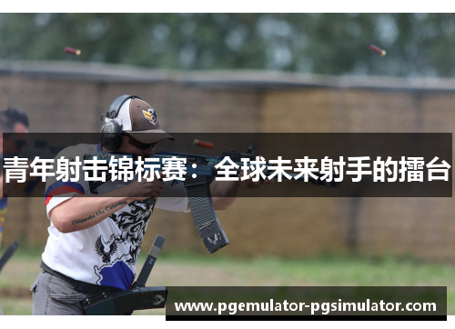 青年射击锦标赛：全球未来射手的擂台