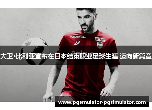大卫·比利亚宣布在日本结束职业足球生涯 迈向新篇章 大卫·比利亚宣布在日本结束职业足球生涯 迈向新篇章