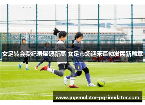 女足转会费纪录屡破新高 女足市场迎来蓬勃发展新篇章