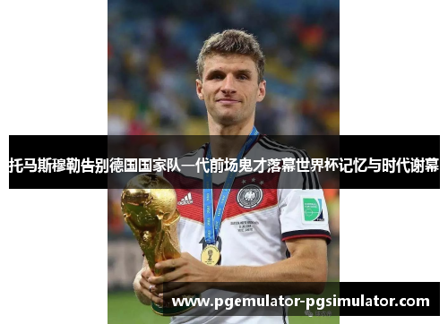 托马斯穆勒告别德国国家队一代前场鬼才落幕世界杯记忆与时代谢幕