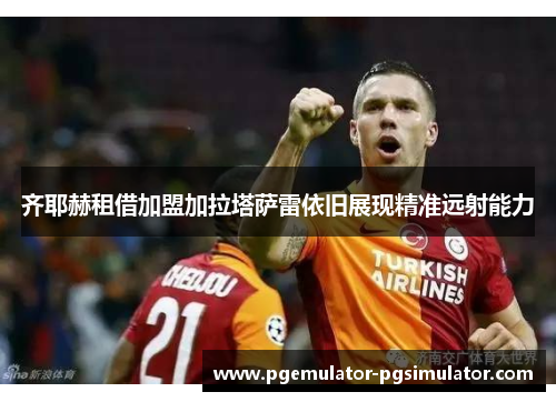 齐耶赫租借加盟加拉塔萨雷依旧展现精准远射能力