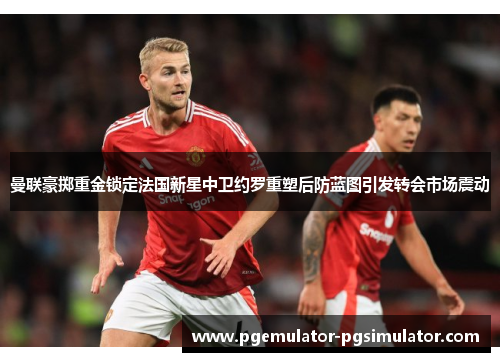 曼联豪掷重金锁定法国新星中卫约罗重塑后防蓝图引发转会市场震动 曼联豪掷重金锁定法国新星中卫约罗重塑后防蓝图引发转会市场震动