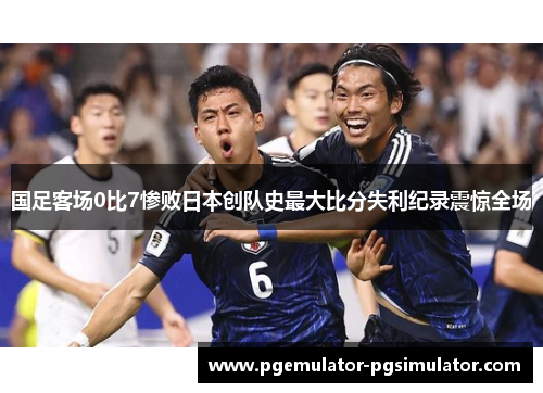国足客场0比7惨败日本创队史最大比分失利纪录震惊全场 国足客场0比7惨败日本创队史最大比分失利纪录震惊全场